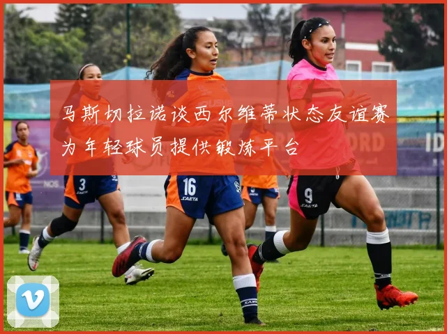 马斯切拉诺谈西尔维蒂状态友谊赛为年轻球员提供锻炼平台