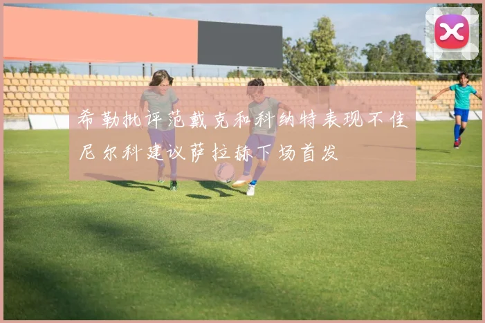 希勒批评范戴克和科纳特表现不佳尼尔科建议萨拉赫下场首发