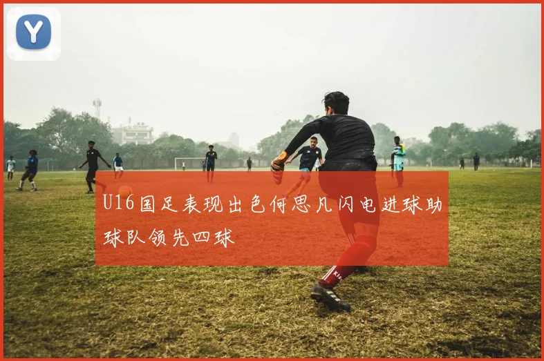 U16国足表现出色何思凡闪电进球助球队领先四球