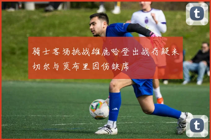 骑士客场挑战雄鹿哈登出战存疑米切尔与莫布里因伤缺席