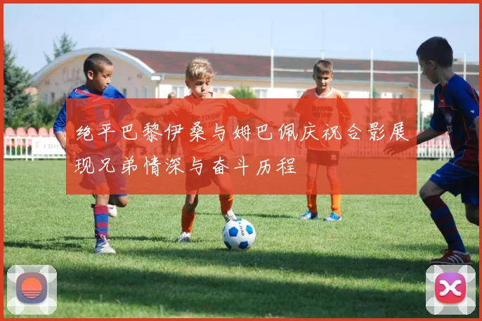 绝平巴黎伊桑与姆巴佩庆祝合影展现兄弟情深与奋斗历程