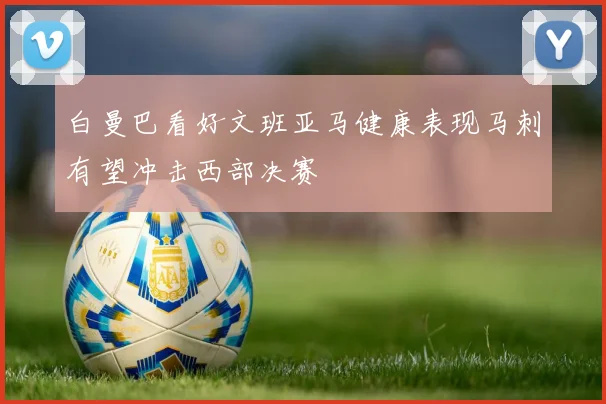 白曼巴看好文班亚马健康表现马刺有望冲击西部决赛