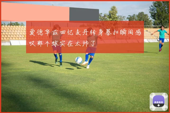 爱德华兹回忆麦丹转身暴扣瞬间感叹那个球实在太帅了