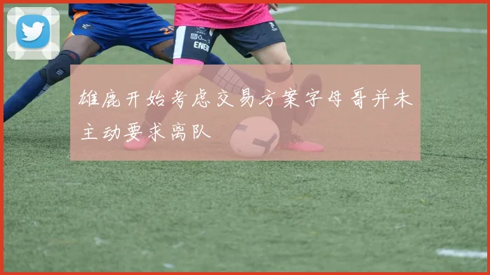 雄鹿开始考虑交易方案字母哥并未主动要求离队