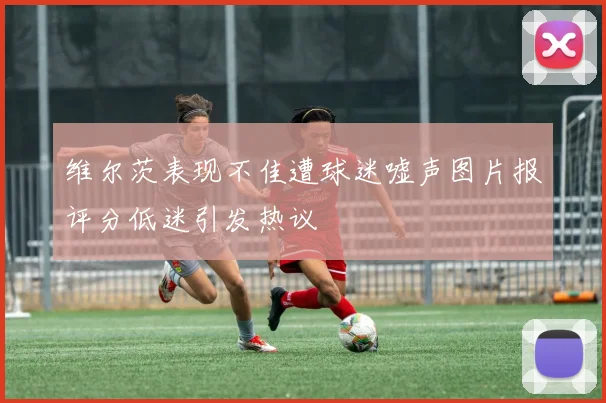 维尔茨表现不佳遭球迷嘘声图片报评分低迷引发热议