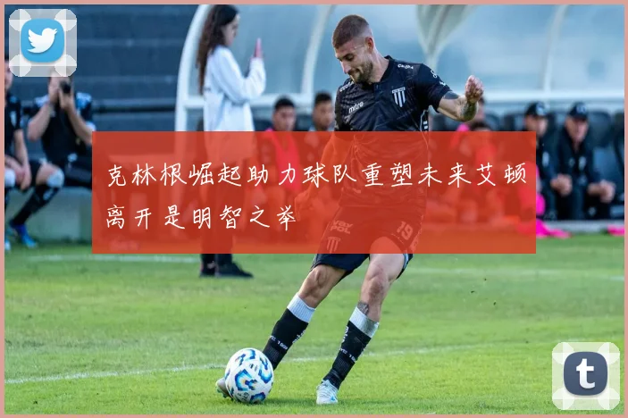 克林根崛起助力球队重塑未来艾顿离开是明智之举