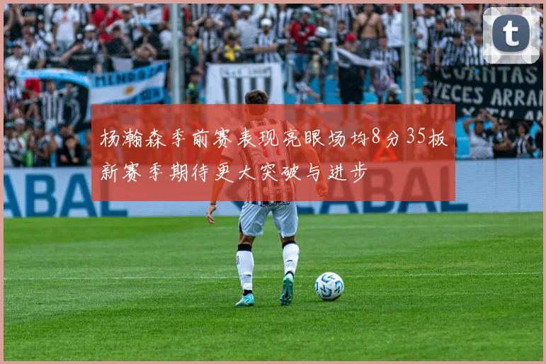 杨瀚森季前赛表现亮眼场均8分35板新赛季期待更大突破与进步