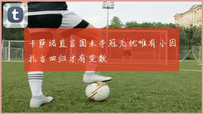 卡萨诺直言国米夺冠无忧唯有小因扎吉回归才有变数