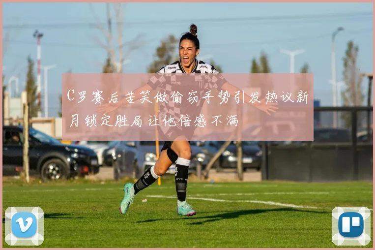 C罗赛后苦笑做偷窃手势引发热议新月锁定胜局让他倍感不满
