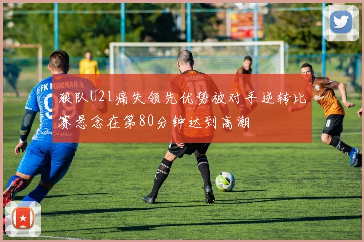狼队U21痛失领先优势被对手逆转比赛悬念在第80分钟达到高潮