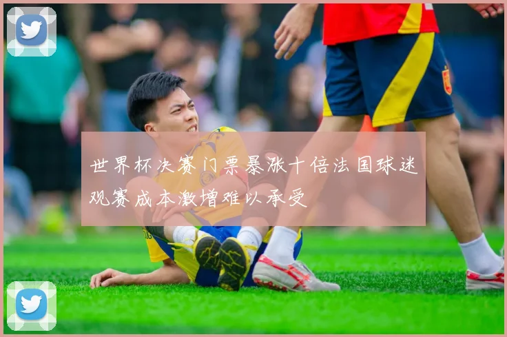 世界杯决赛门票暴涨十倍法国球迷观赛成本激增难以承受
