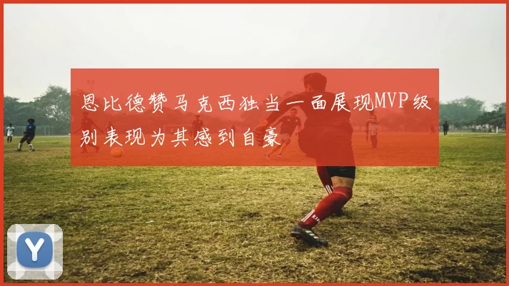 恩比德赞马克西独当一面展现MVP级别表现为其感到自豪