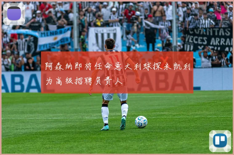 阿森纳即将任命意大利球探米凯利为高级招聘负责人