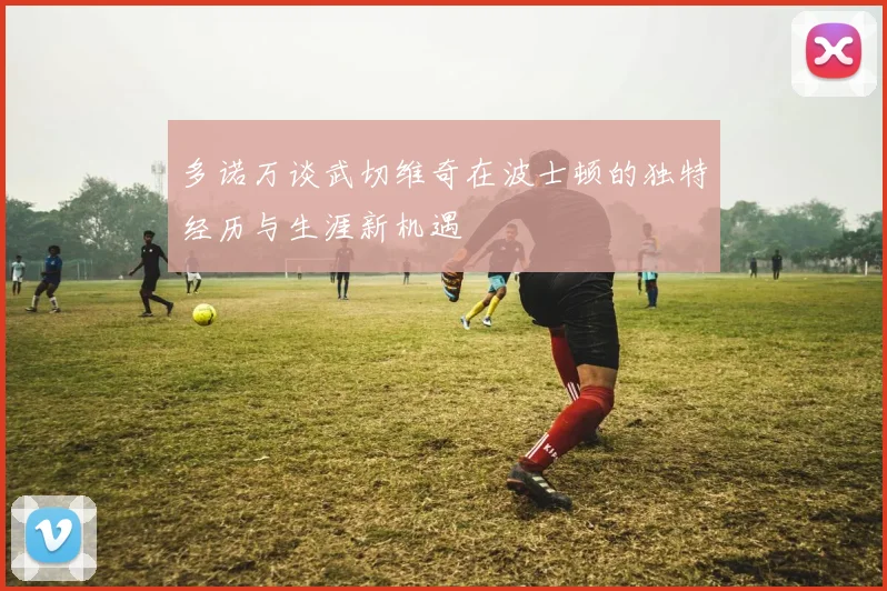 多诺万谈武切维奇在波士顿的独特经历与生涯新机遇