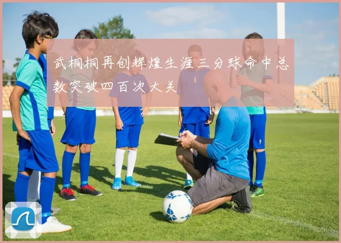 武桐桐再创辉煌生涯三分球命中总数突破四百次大关