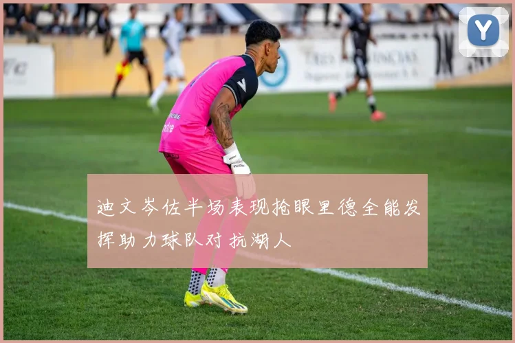 迪文岑佐半场表现抢眼里德全能发挥助力球队对抗湖人