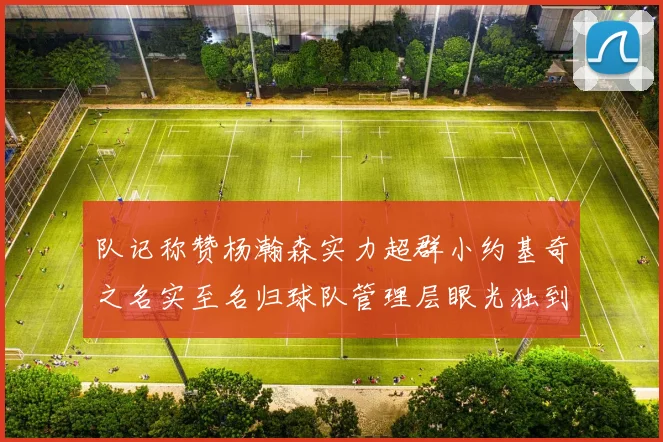 队记称赞杨瀚森实力超群小约基奇之名实至名归球队管理层眼光独到