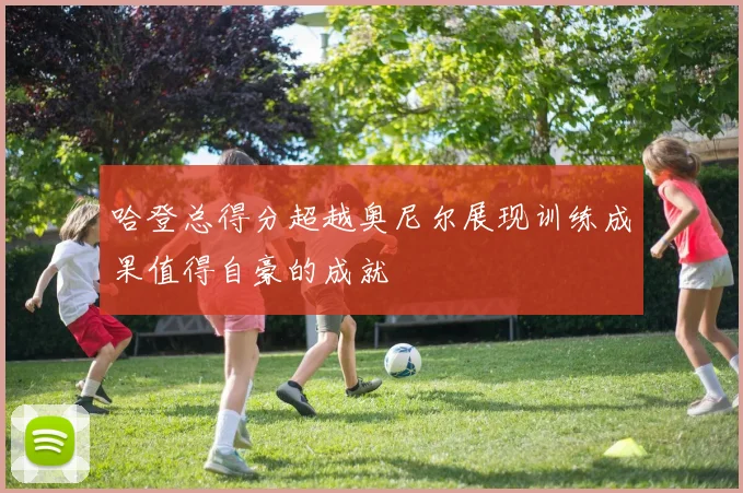 哈登总得分超越奥尼尔展现训练成果值得自豪的成就
