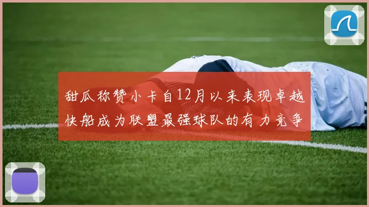甜瓜称赞小卡自12月以来表现卓越快船成为联盟最强球队的有力竞争者