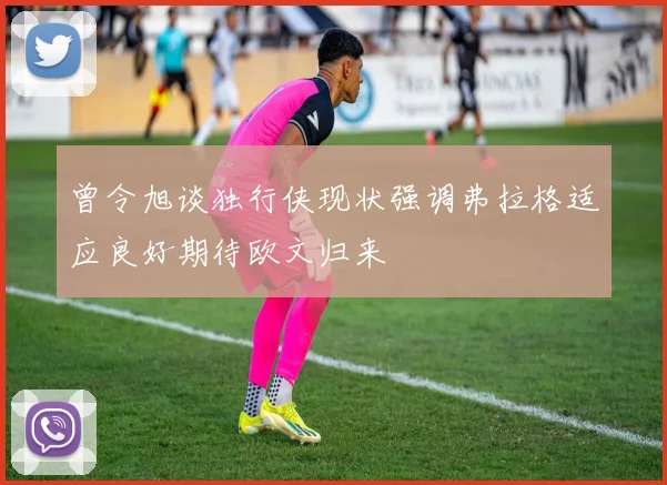 曾令旭谈独行侠现状强调弗拉格适应良好期待欧文归来