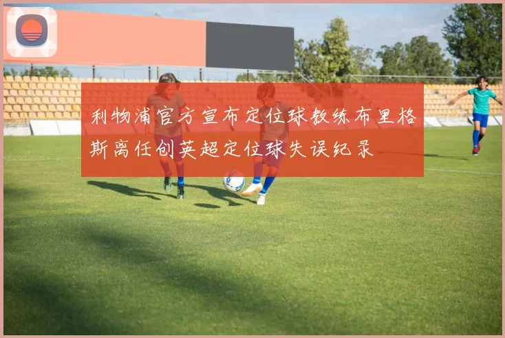 利物浦官方宣布定位球教练布里格斯离任创英超定位球失误纪录