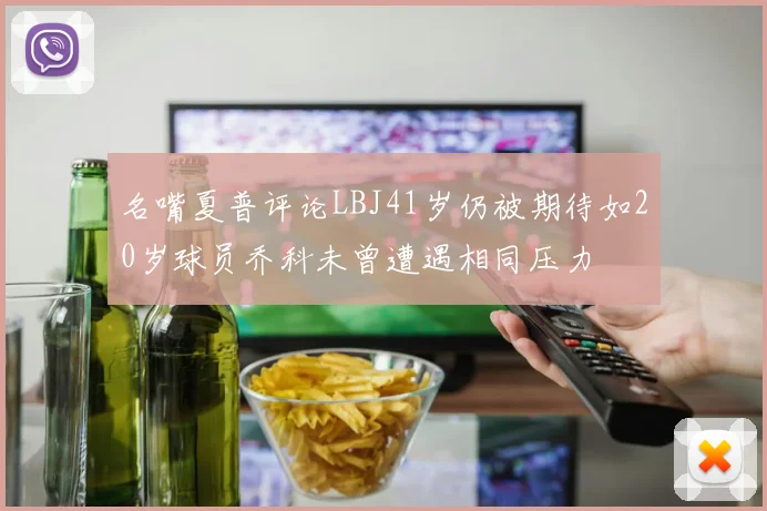 名嘴夏普评论LBJ41岁仍被期待如20岁球员乔科未曾遭遇相同压力