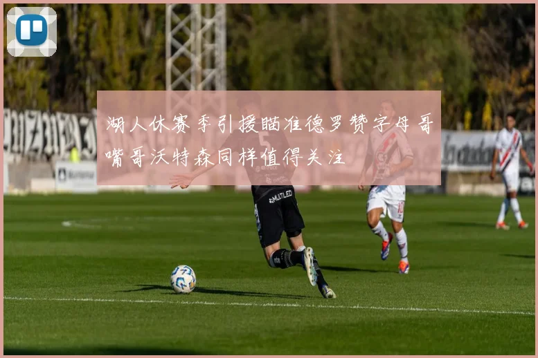 湖人休赛季引援瞄准德罗赞字母哥嘴哥沃特森同样值得关注