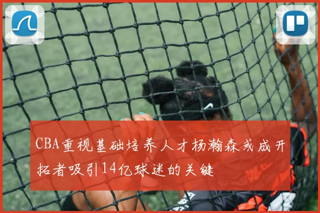 CBA重视基础培养人才杨瀚森或成开拓者吸引14亿球迷的关键