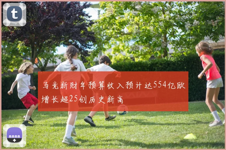马竞新财年预算收入预计达554亿欧增长超25创历史新高
