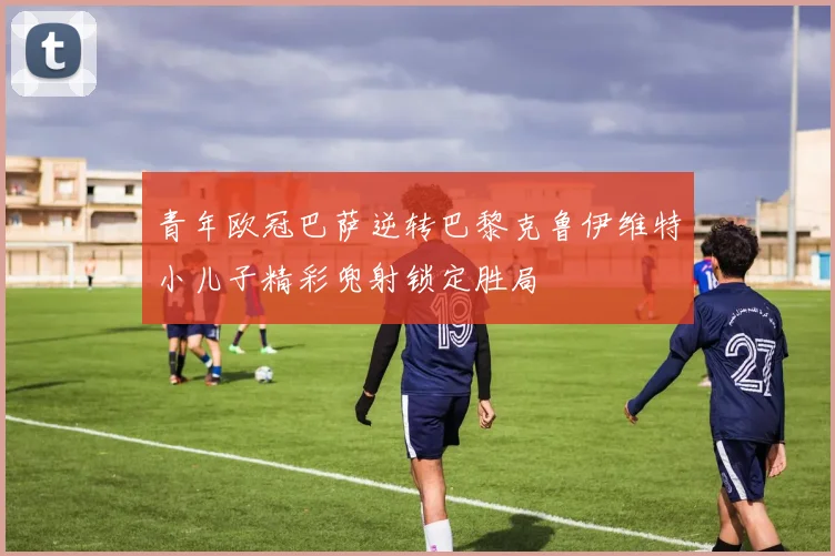 青年欧冠巴萨逆转巴黎克鲁伊维特小儿子精彩兜射锁定胜局