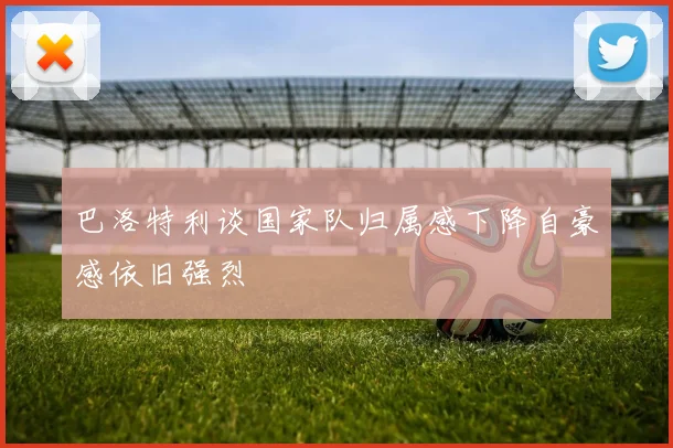 巴洛特利谈国家队归属感下降自豪感依旧强烈