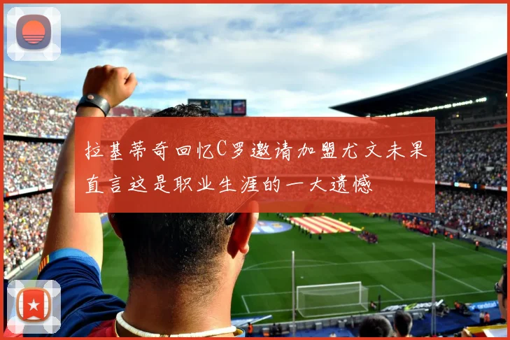 拉基蒂奇回忆C罗邀请加盟尤文未果直言这是职业生涯的一大遗憾