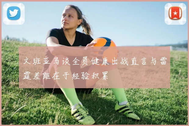 文班亚马谈全员健康出战直言与雷霆差距在于经验积累