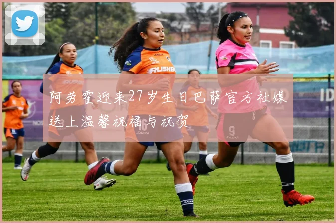 阿劳霍迎来27岁生日巴萨官方社媒送上温馨祝福与祝贺