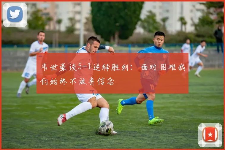 韦世豪谈5-1逆转胜利：面对困难我们始终不放弃信念