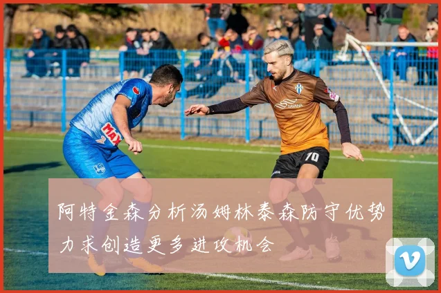 阿特金森分析汤姆林泰森防守优势力求创造更多进攻机会