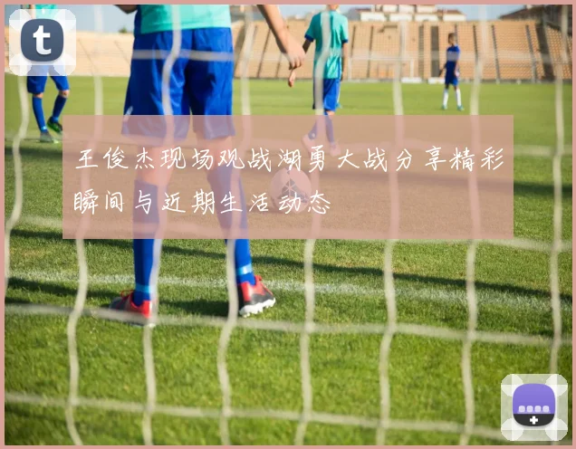 王俊杰现场观战湖勇大战分享精彩瞬间与近期生活动态